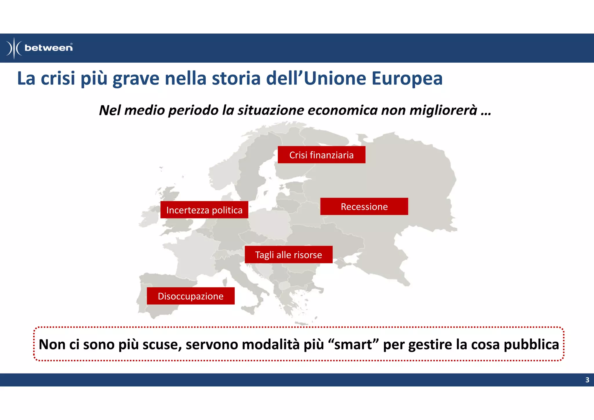 La crisi più grave nella storia dell’Unione Europea
Nel medio periodo la situazione economica non migliorerà …
Crisi finanziaria

Recessione

Incertezza politica

Tagli alle risorse

Disoccupazione

Non ci sono più scuse, servono modalità più “smart” per gestire la cosa pubblica
3

 