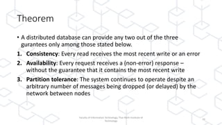 Theorem
• A distributed database can provide any two out of the three
gurantees only among those stated below.
1. Consistency: Every read receives the most recent write or an error
2. Availability: Every request receives a (non-error) response –
without the guarantee that it contains the most recent write
3. Partition tolerance: The system continues to operate despite an
arbitrary number of messages being dropped (or delayed) by the
network between nodes
Faculty of Information Technology, Thai-Nichi Institute of
Technology
10
 