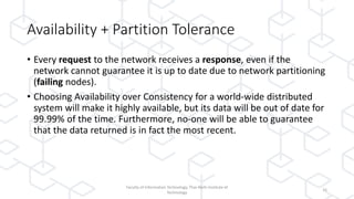 Availability + Partition Tolerance
• Every request to the network receives a response, even if the
network cannot guarantee it is up to date due to network partitioning
(failing nodes).
• Choosing Availability over Consistency for a world-wide distributed
system will make it highly available, but its data will be out of date for
99.99% of the time. Furthermore, no-one will be able to guarantee
that the data returned is in fact the most recent.
Faculty of Information Technology, Thai-Nichi Institute of
Technology
16
 