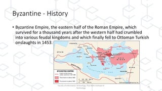 Byzantine - History
• Byzantine Empire, the eastern half of the Roman Empire, which
survived for a thousand years after the western half had crumbled
into various feudal kingdoms and which finally fell to Ottoman Turkish
onslaughts in 1453.
Faculty of Information Technology, Thai-Nichi Institute of
Technology
23
 