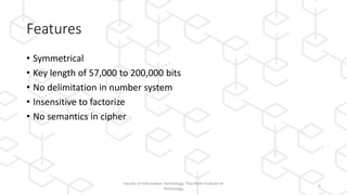 Features
• Symmetrical
• Key length of 57,000 to 200,000 bits
• No delimitation in number system
• Insensitive to factorize
• No semantics in cipher
Faculty of Information Technology, Thai-Nichi Institute of
Technology
4
 