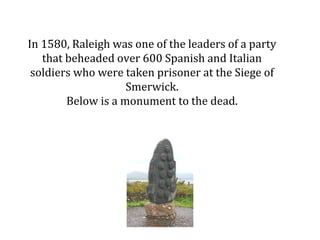 In 1580, Raleigh was one of the leaders of a party
that beheaded over 600 Spanish and Italian
soldiers who were taken pris...