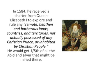 In 1584, he received a
charter from Queen
Elizabeth I to explore and
rule any "remote, heathen
and barbarous lands,
countr...