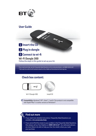 Wi-Fi Dongle 300
Follow the steps in this guide to set up your kit.
If you need some help, see the Frequently Asked Questions at bt.com/producthelp or call 0808 100 6116*.
* Calls made from within the UK mainland network are free. Mobile and International call costs may vary.
User Guide
1	 Insert the CD
2	 Plug in dongle
3	 Connect to wi-fi
Check box content:
Wi-Fi Dongle 300 Install CD
Find out more
•	 If you need more detailed instructions, Frequently Asked Questions are
	 available at bt.com/producthelp
•	 If you cannot find the answer to your problem in the Frequently Asked Questions,
	 then please call our free Helpline on 0808 100 6116*. Our dedicated advisors
	 are more likely to be able to help you than the retailer where you made
	 your purchase.
Compatibility: Windows®
XP®
, Vista®
, 7 and 8. This product is not compatible
with Apple®
Mac®
or earlier versions of Windows®
.
 