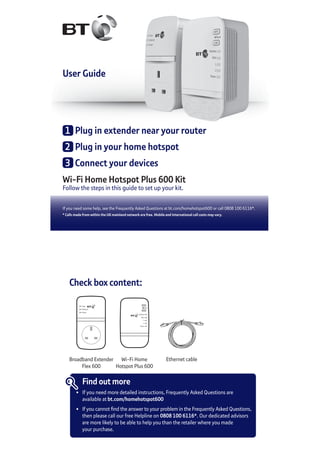 User Guide
Wi-Fi Home Hotspot Plus 600 Kit
Follow the steps in this guide to set up your kit.
If you need some help, see the Frequently Asked Questions at bt.com/homehotspot600 or call 0808 100 6116*.
* Calls made from within the UK mainland network are free. Mobile and International call costs may vary.
1	 Plug in extender near your router
2	 Plug in your home hotspot
3	 Connect your devices
Check box content:
Data
Ethernet
Power
Wireless
Data
1
2
Power
WPS
Reset
Link
Wi-Fi Home
Hotspot Plus 600
Ethernet cable
Find out more
•	 If you need more detailed instructions, Frequently Asked Questions are
	 available at bt.com/homehotspot600
•	 If you cannot find the answer to your problem in the Frequently Asked Questions,
	 then please call our free Helpline on 0808 100 6116*. Our dedicated advisors
	 are more likely to be able to help you than the retailer where you made
	 your purchase.
Broadband Extender
Flex 600
 