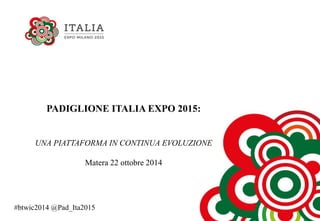 PADIGLIONE ITALIA EXPO 2015:
UNA PIATTAFORMA IN CONTINUA EVOLUZIONE
Matera 22 ottobre 2014
#btwic2014 @Pad_Ita2015
 