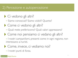 10
2) Percezione e autopercezione
Ne[x]t Tourism
‣ Ci vedono gli altri?
- Siamo conosciuti? Siamo visibili? Quanto?
‣ Come ci vedono gli altri?
- Quali mete preferiscono? Quali valori apprezzano?
‣ Come noi pensiamo ci vedano gli altri?
- I nostri campanilismi, presenti come in ogni regione, non
interessano ai turisti.
‣ Come, invece, ci vediamo noi?
- I nostri punti di forza.
 