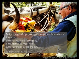 19
Nel passaggio dai pc ﬁssi agli smartphone l’attenzione si
è spostata
dall’informazione all’emozione,
dall’oggettivo al soggettivo,
dalla razionalità all’esperienza.
dal libro “Turismo e Reput’azione”
Maggio di Accettura - foto di @igersmatera
 