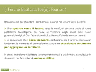 2
1) Perché Basilicata Ne[x]tTourism?
Ne[x]t Tourism
Riteniamo che per affrontare i cambiamenti in corso nel settore travel occorra:
‣ Uno sguardo verso il futuro, verso le novità, un costante studio di nuove
piattaforme tecnologiche, dei nuovi (e “vecchi”) luoghi social, delle nuove
grammatiche digitali. Con l’attenzione rivolta alle modiﬁche dei comportamenti.
‣ La convinzione che i social network costituiscano, per il turismo, non solo un
fondamentale momento di promozione ma anche un eccezionale strumento
per aggregare un territorio.
In sintesi intendiamo valorizzare la componente social e trasformarla da obiettivo in
strumento per fare network, online e ofﬂine.
 