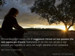 27
Italo Calvino “Le città invisibili”
#ddbasilicata13 - foto di John Gubertini
Arrivando a ogni nuova città il viaggiatore ritrova un suo passato che
non sapeva più d’avere: l’estraneità di ciò che non sei più o non
possiedi più t’aspetta al varco nei luoghi estranei e non posseduti.
 