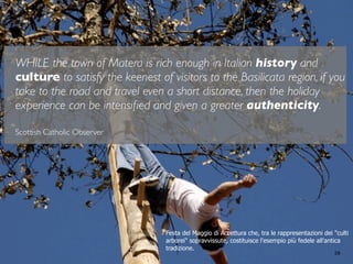28
WHILE the town of Matera is rich enough in Italian history and
culture to satisfy the keenest of visitors to the Basilicata region, if you
take to the road and travel even a short distance, then the holiday
experience can be intensiﬁed and given a greater authenticity.
Scottish Catholic Observer
Festa del Maggio di Accettura che, tra le rappresentazioni dei "culti
arborei" sopravvissute, costituisce l'esempio più fedele all'antica
tradizione.
 