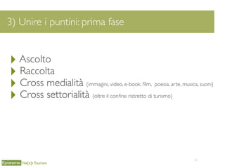 34
3) Unire i puntini: prima fase
Ne[x]t Tourism
‣Ascolto
‣ Raccolta
‣ Cross medialità (immagini, video, e-book, ﬁlm, poesia, arte, musica, suoni)
‣ Cross settorialità (oltre il conﬁne ristretto di turismo)
 