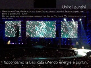 Unire i puntini
35
Una volta sentii Steve Jobs che in discorso diceva “Connect the dots” e io dissi: “Pensa te, proprio come
facevo io quando univo i puntini”.
Ora quei puntini sono una costellazione, nessuno ci dice dova sta l’1 e dove il 77 e dobbiamo scoprirlo noi.
Lorenzo Jovanotti
Raccontiamo la Basilicata unendo energie e puntini.
 