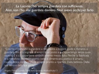 “Così ho cominciato a chiedere a mio padre, a leggere guide e romanzi, a
guardare ﬁlm e a sognare di scoprire un posto a cui appartengo senza quasi
saperlo. E a cui appartiene simbolicamente mezza Italia. Perché la Basilicata
è la metafora del Mezzogiorno: bello e dimenticato, poetico e amaro,
ruvido, dolce, condannato e sempre pronto a ripartire. Dalla bellezza. Della
sua terra e della sua gente”.
Angelo Pittro - LonelyTravel Italia durante #ddbasilicata13 40
La Lucania l’ho sempre guardata con sufﬁcienza.
Anzi, non l’ho mai guardata davvero. Non avevo occhi per farlo
 
