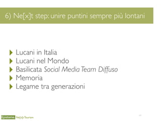 64
6) Ne[x]t step: unire puntini sempre più lontani
Ne[x]t Tourism
‣ Lucani in Italia
‣ Lucani nel Mondo
‣ Basilicata Social Media Team Diffuso
‣ Memoria
‣ Legame tra generazioni
 