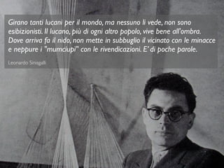 Girano tanti lucani per il mondo, ma nessuno li vede, non sono
esibizionisti. Il lucano, più di ogni altro popolo, vive bene all'ombra.
Dove arriva fa il nido, non mette in subbuglio il vicinato con le minacce
e neppure i "mumciupì" con le rivendicazioni. E’ di poche parole.
Leonardo Sinisgalli
 