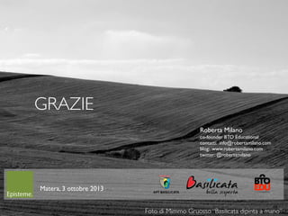 68
Matera, 3 ottobre 2013
GRAZIE
Foto di Mimmo Gruosso “Basilicata dipinta a mano”
Roberta Milano
co-founder BTO Educational
contatti: info@robertamilano.com
blog: www.robertamilano.com
twitter: @robertamilano
 