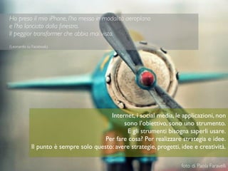 9
Ho preso il mio iPhone, l’ho messo in modalità aeroplano
e l’ho lanciato dalla ﬁnestra.
Il peggior transformer che abbia mai visto.
(Leonardo su Facebook)
foto di Paola Faravelli
Internet, i social media, le applicazioni, non
sono l’obiettivo, sono uno strumento.
E gli strumenti bisogna saperli usare.
Per fare cosa? Per realizzare strategia e idee.
Il punto è sempre solo questo: avere strategie, progetti, idee e creatività.
 