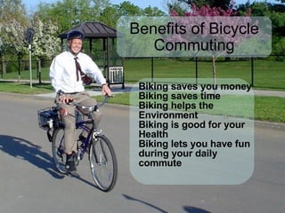 Benefits of Bicycle Commuting Biking saves you money Biking saves time Biking helps the Environment Biking is good for your Health Biking lets you have fun during your daily commute 