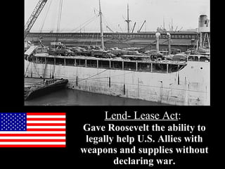 Lend- Lease Act :   Gave Roosevelt the ability to legally help U.S. Allies with weapons and supplies without declaring war. 