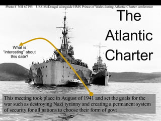 The Atlantic Charter This meeting took place in August of 1941 and set the goals for the war such as destroying Nazi tyranny and creating a permanent system of security for all nations to choose their form of govt What is “interesting” about this date? 