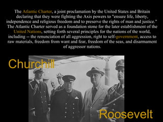 The  Atlantic   Charter , a joint proclamation by the United States and Britain declaring that they were fighting the Axis powers to "ensure life, liberty, independence and religious freedom and to preserve the rights of man and justice."  The Atlantic Charter served as a foundation stone for the later establishment of the  United   Nations , setting forth several principles for the nations of the world, including -- the renunciation of all aggression, right to self- government , access to raw materials, freedom from want and fear, freedom of the seas, and disarmament of aggressor nations. Churchill  Roosevelt  