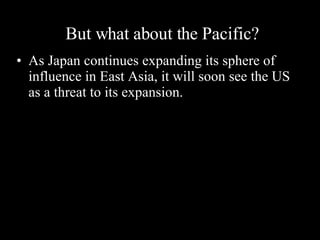 But what about the Pacific?  As Japan continues expanding its sphere of influence in East Asia, it will soon see the US as a threat to its expansion. 