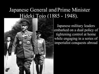 Japanese General and Prime Minister Hideki Tojo (1885 - 1948).  Japanese military leaders embarked on a dual policy of tightening control at home while engaging in a series of imperialist conquests abroad 