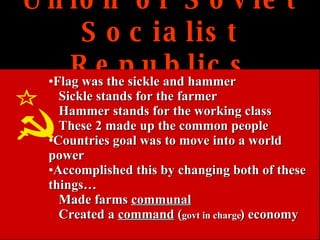 Union of Soviet Socialist Republics Flag was the sickle and hammer Sickle stands for the farmer Hammer stands for the working class These 2 made up the common people Countries goal was to move into a world power Accomplished this by changing both of these things… Made farms  communal   Created a  command  ( govt in charge ) economy 