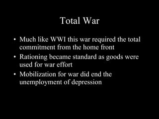 Total War Much like WWI this war required the total commitment from the home front Rationing became standard as goods were used for war effort Mobilization for war did end the unemployment of depression 