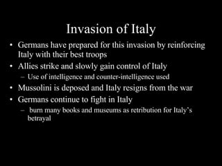 Invasion of Italy Germans have prepared for this invasion by reinforcing Italy with their best troops Allies strike and slowly gain control of Italy Use of intelligence and counter-intelligence used Mussolini is deposed and Italy resigns from the war Germans continue to fight in Italy burn many books and museums as retribution for Italy’s betrayal 