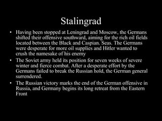 Stalingrad Having been stopped at Leningrad and Moscow, the Germans shifted their offensive southward, aiming for the rich oil fields located between the Black and Caspian. Seas. The Germans were desperate for more oil supplies  and Hitler wanted to crush the namesake of his enemy The Soviet army held its position for seven weeks of severe winter and fierce combat. After a desperate effort by the Germans failed to break the Russian hold, the German general surrendered. The Russian victory marks the end of the German offensive in Russia, and Germany begins its long retreat from the Eastern Front 