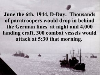June the 6th, 1944, D-Day.  Thousands of paratroopers would drop in behind the German lines  at night and 4,000 landing craft, 300 combat vessels would attack at 5:30 that morning.   