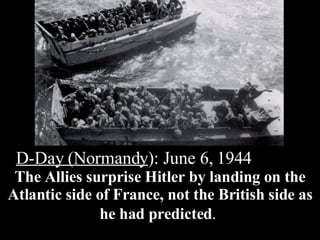 D-Day (Normandy ): June 6, 1944  The Allies surprise Hitler by landing on the Atlantic side of France, not the British side as he had predicted .   