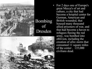 For 2 days one of Europe's great Mecca's of art and culture, a city that had become a hospital center for German, American and British wounded, that housed many thousand allied prisoners of war, and that had become a haven to refugees fleeing the red army, was bombed into oblivion, including the  creation of afire storm that consumed 11 square miles of the center .  135,000 civilians dead. Bombing of Dresden 