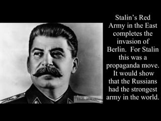 Stalin’s Red Army in the East completes the invasion of Berlin.  For Stalin this was a propaganda move.  It would show that the Russians had the strongest army in the world. 