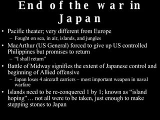 End of the war in Japan Pacific theater; very different from Europe Fought on sea, in air, islands, and jungles MacArthur (US General) forced to give up US controlled Philippines but promises to return “ I shall return”  Battle of Midway signifies the extent of Japanese control and beginning of Allied offensive Japan loses 4 aircraft carriers – most important weapon in naval warfare Islands need to be re-conquered 1 by 1; known as “island hoping”… not all were to be taken, just enough to make stepping stones to Japan 