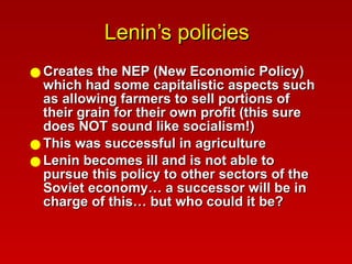 Lenin’s policies Creates the NEP (New Economic Policy) which had some capitalistic aspects such as allowing farmers to sell portions of their grain for their own profit (this sure does NOT sound like socialism!) This was successful in agriculture Lenin becomes ill and is not able to pursue this policy to other sectors of the Soviet economy… a successor will be in charge of this… but who could it be? 
