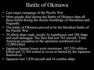 Battle of Okinawa Last major campaign of the Pacific War  More people died during the Battle of Okinawa than all those killed during the atomic bombings of Hiroshima and Nagasaki.  The battle of Okinawa proved to be the bloodiest battle of the Pacific War  34 allied ships sunk, mostly by kamikazes, and 368 ships and craft damaged. The fleet had lost 763 aircraft. Total American casualties in the operation numbered over 12,000 killed  Japanese human losses were enormous: 107,539 soldiers killed and 23,764 sealed in caves or buried by the Japanese themselves  Japanese lost 7,830 aircraft and 16 combat ships  
