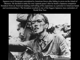 Japanese naval lieutenant surrendered to American forces after hiding in caves on the island of Okinawa. He decided to make his own 'separate peace' after he heard a Japanese compatriot broadcast from an American landing craft telling of his experience as a prisoner in American hands and recommending it. The broadcast resulted in one of the biggest Japanese mass surrenders of World War Two  