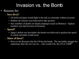 Invasion vs. the Bomb Reasons for: Save lives? US believed Japan would fight to the end; no surrender without invasion Soldiers & Citizens were believed to take up arms Saw numbers of deaths on island campaigns (such as Okinawa – highest numbers yet) and invasion of Germany Speed? Japan’s defeat was inevitable; the bomb was believed to quicken the speed in which surrender would occur Show of force? Prove to the Russians that the US has the bomb.  The inevitable struggle for supremacy after the war was on… who would it be, the US or USSR? 