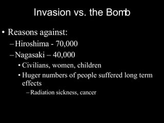 Invasion vs. the Bomb Reasons against: Hiroshima - 70,000 Nagasaki – 40,000 Civilians, women, children Huger numbers of people suffered long term effects Radiation sickness, cancer 