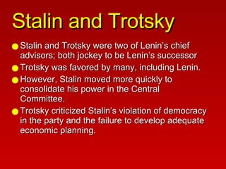 Stalin and Trotsky Stalin and Trotsky were two of Lenin’s chief advisors; both jockey to be Lenin’s successor Trotsky was favored by many, including Lenin. However, Stalin moved more quickly to consolidate his power in the Central Committee. Trotsky criticized Stalin’s violation of democracy in the party and the failure to develop adequate economic planning. 