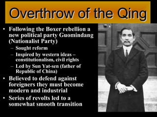 Overthrow of the Qing Following the Boxer rebellion a new political party Guomindang (Nationalist Party) Sought reform  Inspired by western ideas – constitutionalism, civil rights Led by Sun Yat-sen (father of Republic of China) Believed to defend against foreigners they must become modern and industrial Series of revolts led to a somewhat smooth transition 