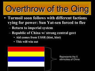 Overthrow of the Qing Turmoil soon follows with different factions vying for power: Sun Yat-sen forced to flee Return to imperial system Republic of China w/ strong central govt Aid comes from USSR (hint, hint) This will win out Represents the 5 ethnicities of China  