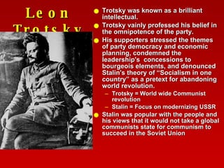 Leon Trotsky Trotsky was known as a brilliant intellectual. Trotsky vainly professed his belief in the omnipotence of the party.  His supporters stressed the themes of party democracy and economic planning, condemned the leadership's  concessions to bourgeois elements, and denounced Stalin's theory of “Socialism in one country” as a pretext for abandoning world revolution.  Trotsky = World wide Communist revolution Stalin = Focus on modernizing USSR Stalin was popular with the people and his views that it would not take a global communists state for communism to succeed in the Soviet Union 