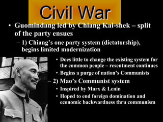 Civil War Guomindang led by Chiang Kai-shek – split of the party ensues 1) Chiang’s one party system (dictatorship), begins limited modernization Does little to change the existing system for the common people – resentment continues Begins a purge of nation’s Communists 2) Mao’s Communist system  Inspired by Marx & Lenin Hoped to end foreign domination and economic backwardness thru communism  