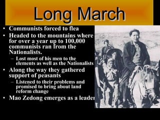 Long March Communists forced to flea  Headed to the mountains where for over a year up to 100,000 communists ran from the Nationalists.  Lost most of his men to the elements as well as the Nationalists Along the way they gathered support of peasants  Listened to their problems and promised to bring about land reform change Mao Zedong emerges as a leader 