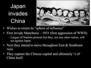 Japan invades China Wishes to extent its “sphere of influence” First invade Manchuria – 1931 (first aggression of WWII) League of Nations protests but they, nor any other nation, will act against Japan Next they intend to move throughout East & Southeast Asia They capture the Chinese capital and ultimately ¼ of China itself 