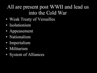All are present post WWII and lead us into the Cold War Weak Treaty of Versailles Isolationism Appeasement Nationalism Imperialism Militarism System of Alliances 